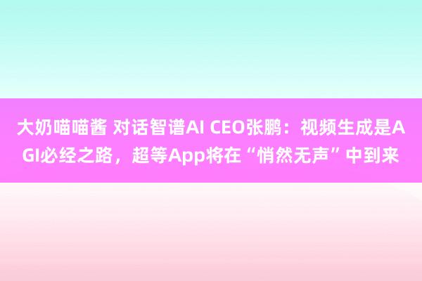 大奶喵喵酱 对话智谱AI CEO张鹏：视频生成是AGI必经之路，超等App将在“悄然无声”中到来