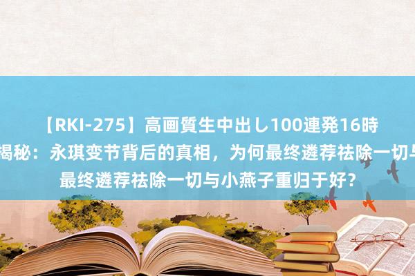 【RKI-275】高画質生中出し100連発16時間 《还珠格格3》揭秘：永琪变节背后的真相，为何最终遴荐祛除一切与小燕子重归于好？