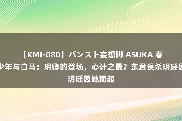 【KMI-080】パンスト妄想脚 ASUKA 春风下的少年与白马：玥卿的登场，心计之最？东君误杀玥瑶因她而起