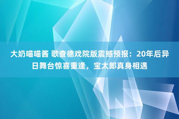 大奶喵喵酱 歌查德戏院版震撼预报：20年后异日舞台惊喜重逢，宝太郎真身相遇