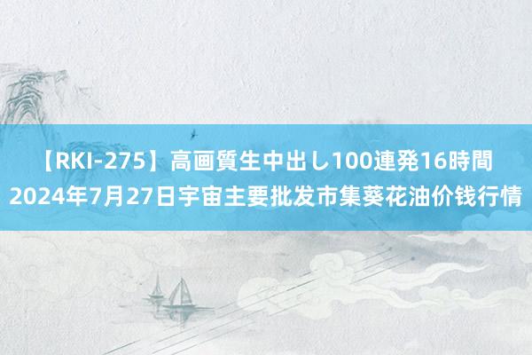 【RKI-275】高画質生中出し100連発16時間 2024年7月27日宇宙主要批发市集葵花油价钱行情