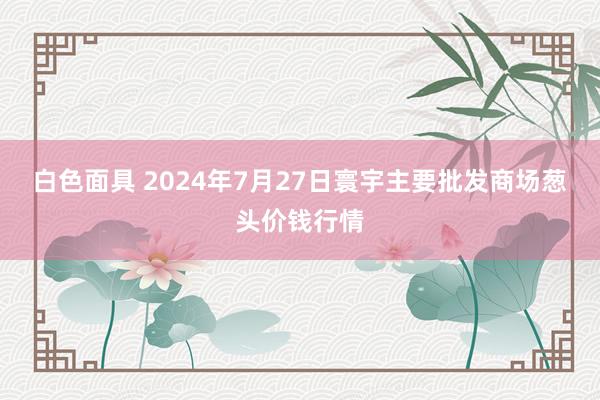 白色面具 2024年7月27日寰宇主要批发商场葱头价钱行情