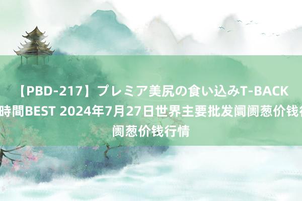 【PBD-217】プレミア美尻の食い込みT-BACK！8時間BEST 2024年7月27日世界主要批发阛阓葱价钱行情