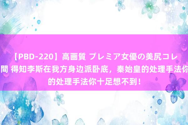 【PBD-220】高画質 プレミア女優の美尻コレクション8時間 得知李斯在我方身边派卧底，秦始皇的处理手法你十足想不到！