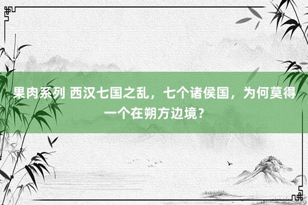 果肉系列 西汉七国之乱，七个诸侯国，为何莫得一个在朔方边境？