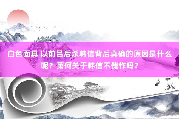 白色面具 以前吕后杀韩信背后真确的原因是什么呢？萧何关于韩信不傀怍吗？