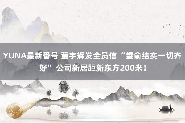 YUNA最新番号 董宇辉发全员信 “望俞结实一切齐好” 公司新居距新东方200米！