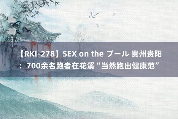 【RKI-278】SEX on the プール 贵州贵阳：700余名跑者在花溪“当然跑出健康范”