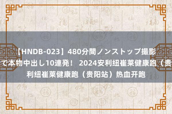 【HNDB-023】480分間ノンストップ撮影 ノーカット編集で本物中出し10連発！ 2024安利纽崔莱健康跑（贵阳站）热血开跑