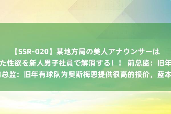 【SSR-020】某地方局の美人アナウンサーは忙し過ぎて溜まりまくった性欲を新人男子社員で解消する！！ 前总监：旧年有球队为奥斯梅恩提供很高的报价，蓝本旧年就该卖的