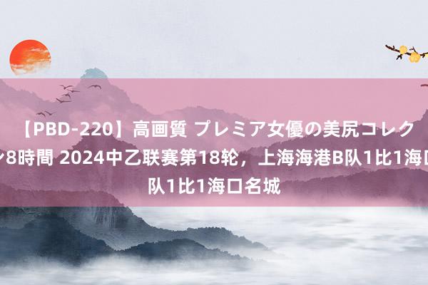 【PBD-220】高画質 プレミア女優の美尻コレクション8時間 2024中乙联赛第18轮，上海海港B队1比1海口名城