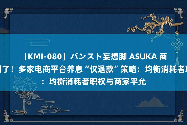 【KMI-080】パンスト妄想脚 ASUKA 商家的屈身被看到了！多家电商平台养息“仅退款”策略：均衡消耗者职权与商家平允