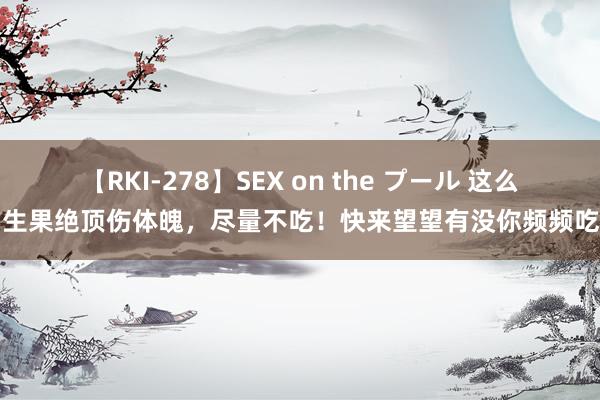 【RKI-278】SEX on the プール 这么的生果绝顶伤体魄，尽量不吃！快来望望有没你频频吃的