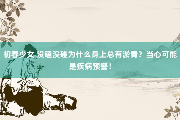 初春少女 没磕没碰为什么身上总有淤青？当心可能是疾病预警！