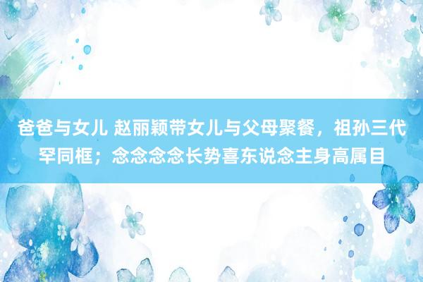 爸爸与女儿 赵丽颖带女儿与父母聚餐，祖孙三代罕同框；念念念念长势喜东说念主身高属目