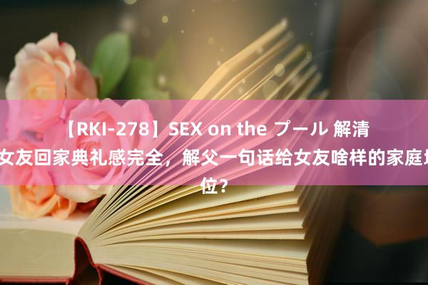 【RKI-278】SEX on the プール 解清帅带女友回家典礼感完全，解父一句话给女友啥样的家庭地位？