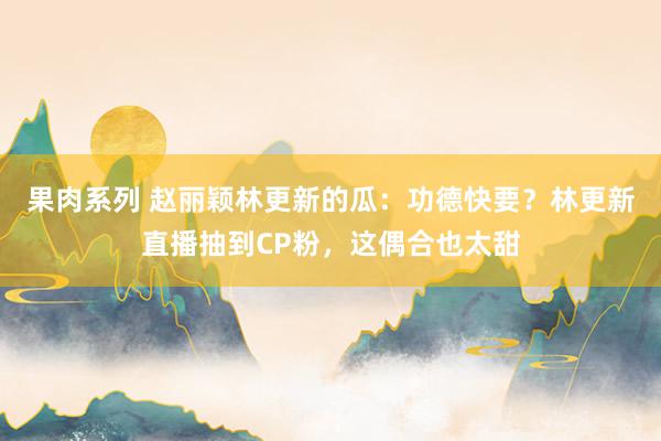 果肉系列 赵丽颖林更新的瓜：功德快要？林更新直播抽到CP粉，这偶合也太甜