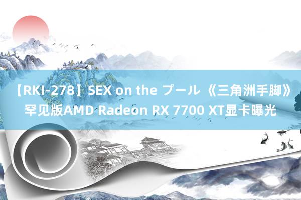 【RKI-278】SEX on the プール 《三角洲手脚》罕见版AMD Radeon RX 7700 XT显卡曝光