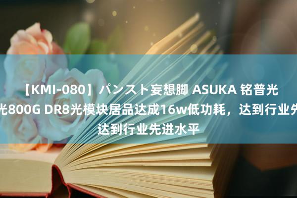 【KMI-080】パンスト妄想脚 ASUKA 铭普光磁：硅光800G DR8光模块居品达成16w低功耗，达到行业先进水平