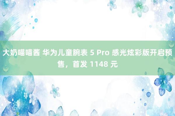 大奶喵喵酱 华为儿童腕表 5 Pro 感光炫彩版开启预售，首发 1148 元