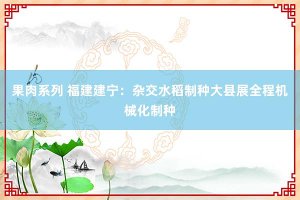 果肉系列 福建建宁：杂交水稻制种大县展全程机械化制种