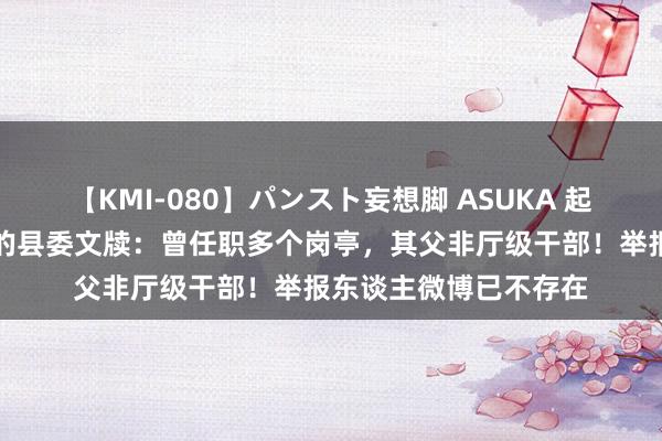 【KMI-080】パンスト妄想脚 ASUKA 起底被举报性侵女下属的县委文牍：曾任职多个岗亭，其父非厅级干部！举报东谈主微博已不存在