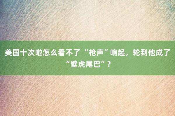 美国十次啦怎么看不了 “枪声”响起，轮到他成了“壁虎尾巴”？