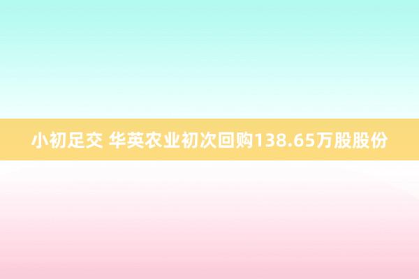 小初足交 华英农业初次回购138.65万股股份