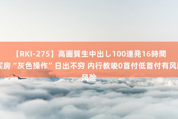 【RKI-275】高画質生中出し100連発16時間 买房“灰色操作”日出不穷 内行教唆0首付低首付有风险