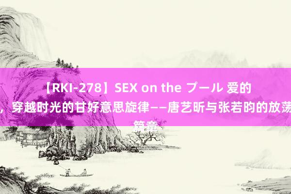 【RKI-278】SEX on the プール 爱的诗篇，穿越时光的甘好意思旋律——唐艺昕与张若昀的放荡篇章