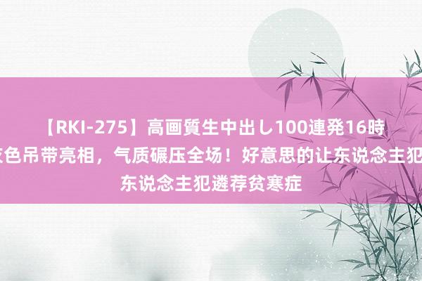 【RKI-275】高画質生中出し100連発16時間 王楚然灰色吊带亮相，气质碾压全场！好意思的让东说念主犯遴荐贫寒症