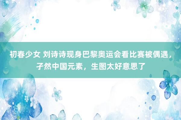 初春少女 刘诗诗现身巴黎奥运会看比赛被偶遇，孑然中国元素，生图太好意思了