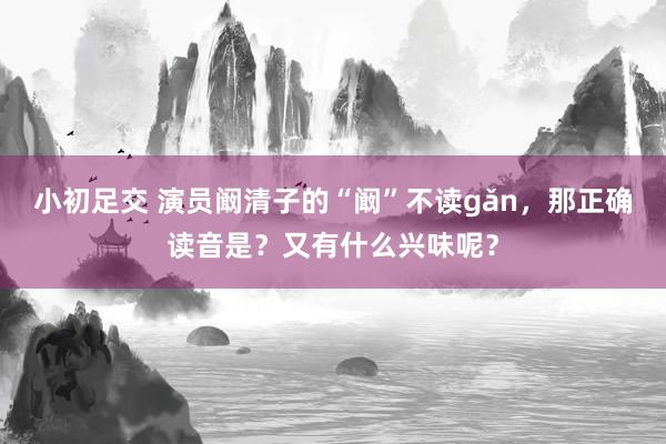 小初足交 演员阚清子的“阚”不读gǎn，那正确读音是？又有什么兴味呢？