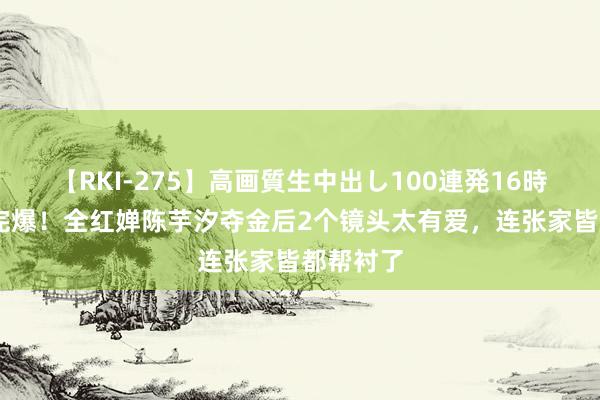 【RKI-275】高画質生中出し100連発16時間 五跳完爆！全红婵陈芋汐夺金后2个镜头太有爱，连张家皆都帮衬了