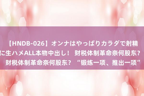 【HNDB-026】オンナはやっぱりカラダで射精する 厳選美巨乳ボディに生ハメALL本物中出し！ 财税体制革命奈何股东？ “锻练一项、推出一项”