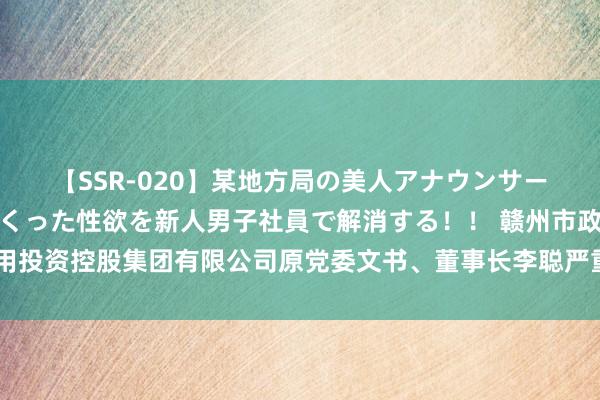 【SSR-020】某地方局の美人アナウンサーは忙し過ぎて溜まりまくった性欲を新人男子社員で解消する！！ 赣州市政公用投资控股集团有限公司原党委文书、董事长李聪严重违规罪犯被开除党籍和公职