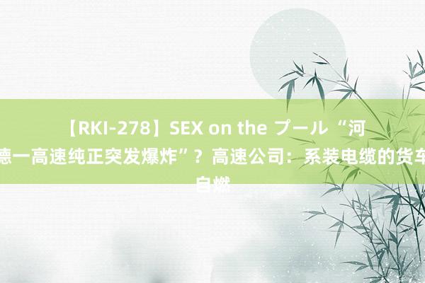 【RKI-278】SEX on the プール “河北承德一高速纯正突发爆炸”？高速公司：系装电缆的货车自燃