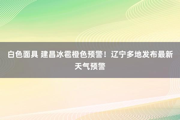 白色面具 建昌冰雹橙色预警！辽宁多地发布最新天气预警