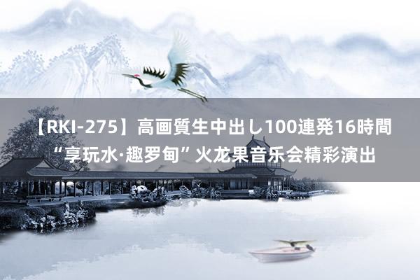 【RKI-275】高画質生中出し100連発16時間 “享玩水·趣罗甸”火龙果音乐会精彩演出