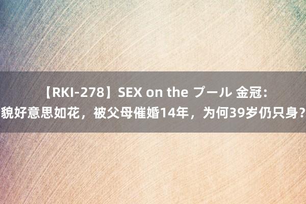 【RKI-278】SEX on the プール 金冠：貌好意思如花，被父母催婚14年，为何39岁仍只身？