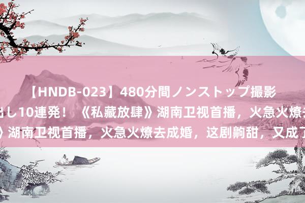 【HNDB-023】480分間ノンストップ撮影 ノーカット編集で本物中出し10連発！ 《私藏放肆》湖南卫视首播，火急火燎去成婚，这剧齁甜，又成了