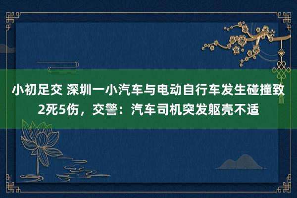 小初足交 深圳一小汽车与电动自行车发生碰撞致2死5伤，交警：汽车司机突发躯壳不适