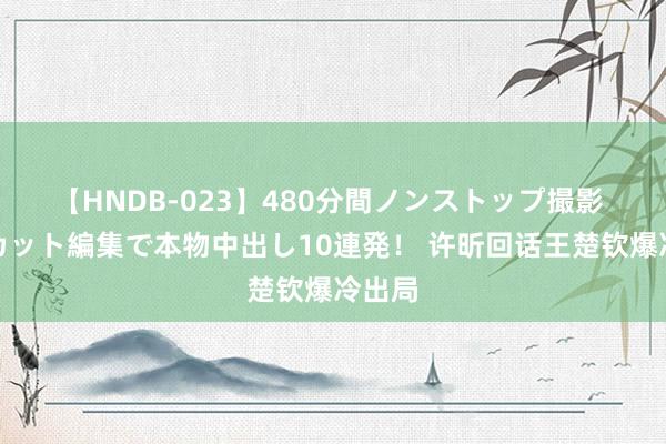 【HNDB-023】480分間ノンストップ撮影 ノーカット編集で本物中出し10連発！ 许昕回话王楚钦爆冷出局