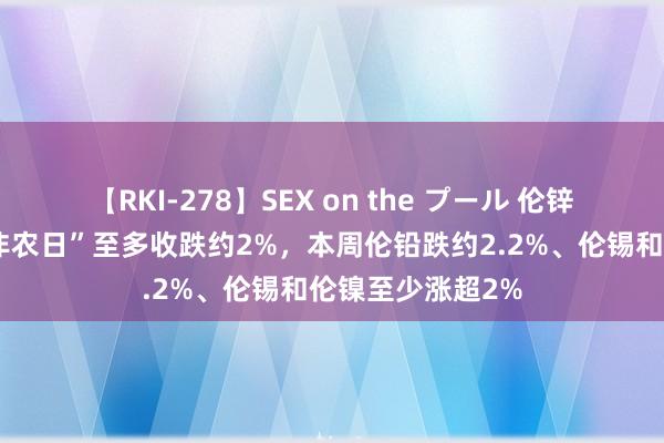 【RKI-278】SEX on the プール 伦锌、伦铅、伦铝“非农日”至多收跌约2%，本周伦铅跌约2.2%、伦锡和伦镍至少涨超2%