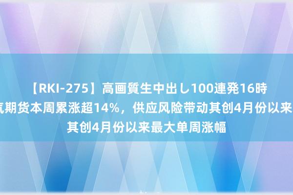 【RKI-275】高画質生中出し100連発16時間 欧洲自然气期货本周累涨超14%，供应风险带动其创4月份以来最大单周涨幅