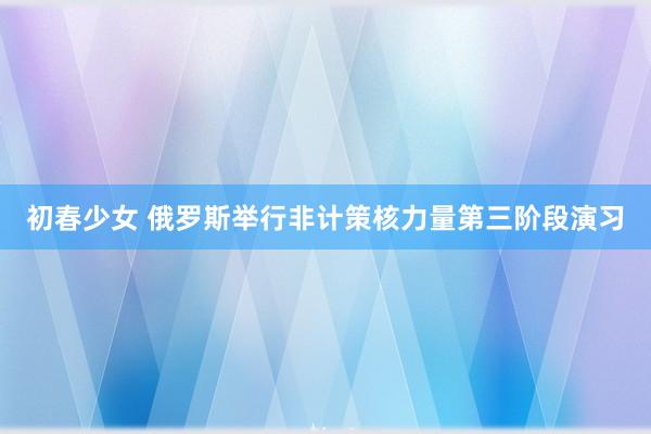 初春少女 俄罗斯举行非计策核力量第三阶段演习