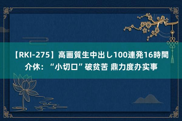 【RKI-275】高画質生中出し100連発16時間 介休：“小切口”破贫苦 鼎力度办实事