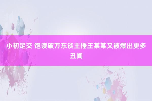 小初足交 饱读破万东谈主捶王某某又被爆出更多丑闻