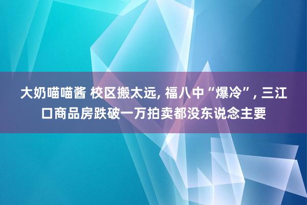 大奶喵喵酱 校区搬太远， 福八中“爆冷”， 三江口商品房跌破一万拍卖都没东说念主要