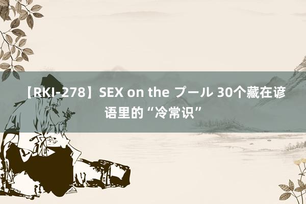 【RKI-278】SEX on the プール 30个藏在谚语里的“冷常识”